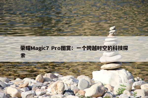 荣耀Magic7 Pro图赏：一个跨越时空的科技探索