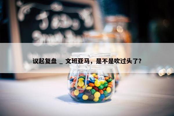 议起复盘 _ 文班亚马，是不是吹过头了？