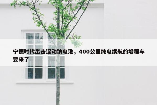 宁德时代出击混动钠电池，400公里纯电续航的增程车要来了