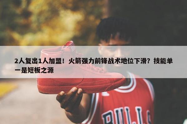 2人复出1人加盟！火箭强力前锋战术地位下滑？技能单一是短板之源