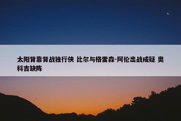 太阳背靠背战独行侠 比尔与格雷森-阿伦出战成疑 奥科吉缺阵