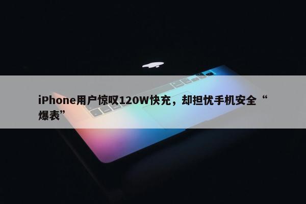 iPhone用户惊叹120W快充，却担忧手机安全“爆表”