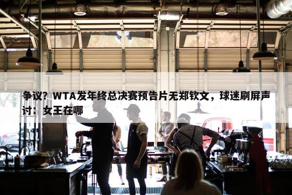 争议？WTA发年终总决赛预告片无郑钦文，球迷刷屏声讨：女王在哪