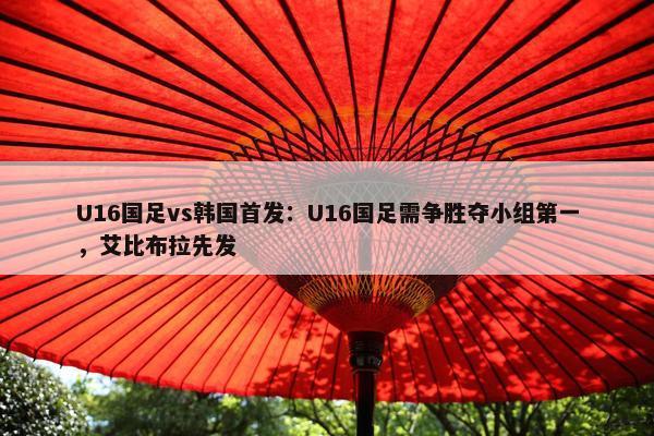 U16国足vs韩国首发：U16国足需争胜夺小组第一，艾比布拉先发