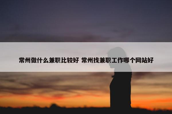 常州做什么兼职比较好 常州找兼职工作哪个网站好