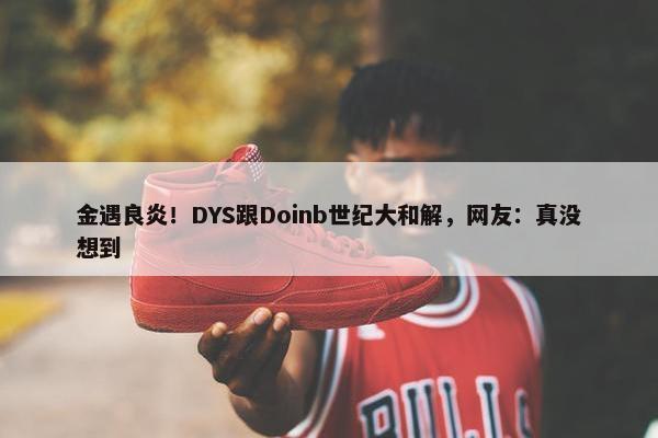 金遇良炎！DYS跟Doinb世纪大和解，网友：真没想到