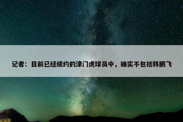 记者：目前已经续约的津门虎球员中，确实不包括韩鹏飞