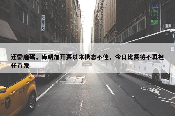 还需磨砺，库明加开赛以来状态不佳，今日比赛将不再担任首发