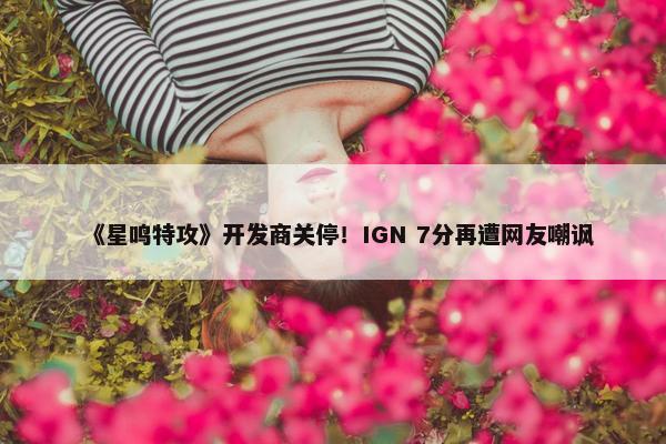 《星鸣特攻》开发商关停！IGN 7分再遭网友嘲讽