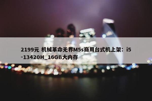 2199元 机械革命无界M5s商用台式机上架：i5-13420H_16GB大内存