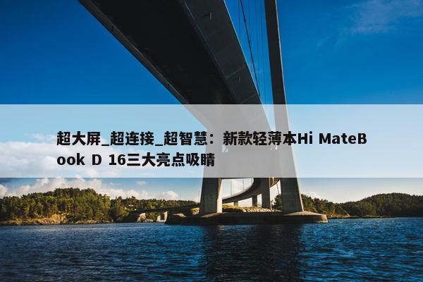 超大屏_超连接_超智慧：新款轻薄本Hi MateBook D 16三大亮点吸睛