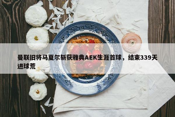 曼联旧将马夏尔斩获雅典AEK生涯首球，结束339天进球荒