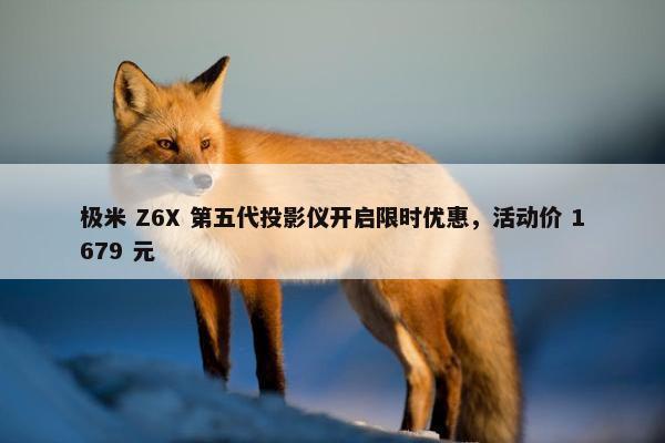 极米 Z6X 第五代投影仪开启限时优惠，活动价 1679 元