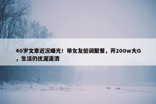 40岁文章近况曝光！带女友低调聚餐，开200w大G，生活仍优渥潇洒