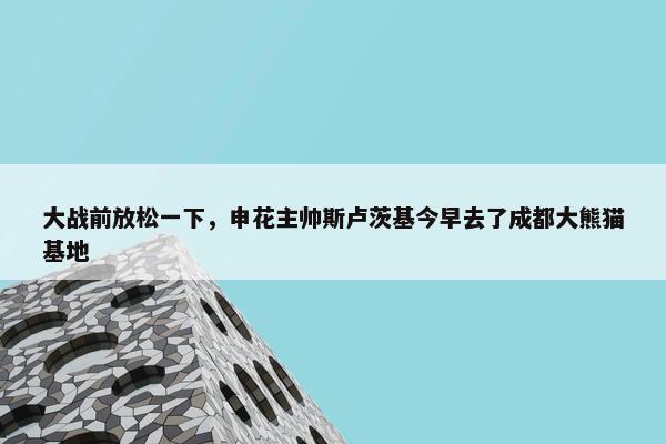 大战前放松一下，申花主帅斯卢茨基今早去了成都大熊猫基地