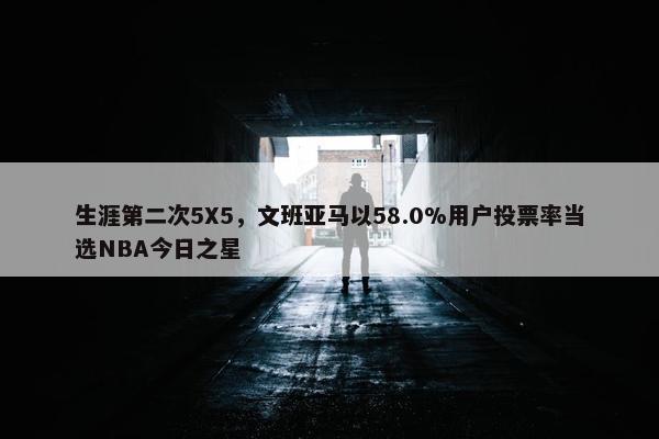 生涯第二次5X5，文班亚马以58.0%用户投票率当选NBA今日之星