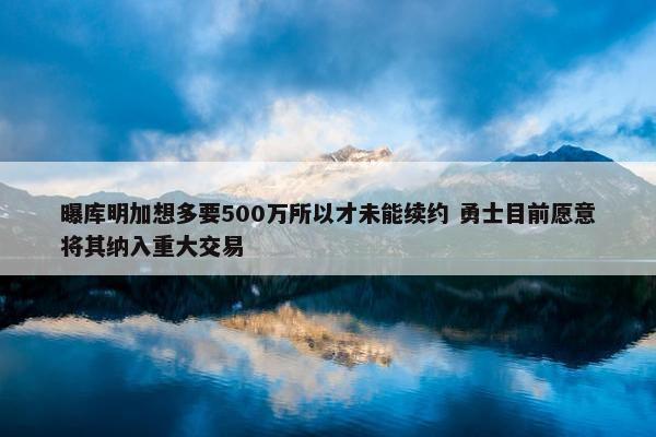 曝库明加想多要500万所以才未能续约 勇士目前愿意将其纳入重大交易