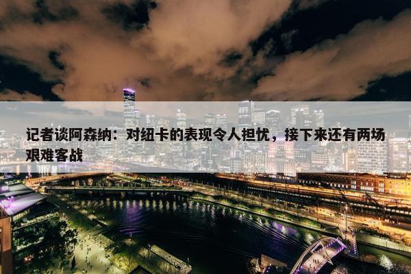 记者谈阿森纳：对纽卡的表现令人担忧，接下来还有两场艰难客战