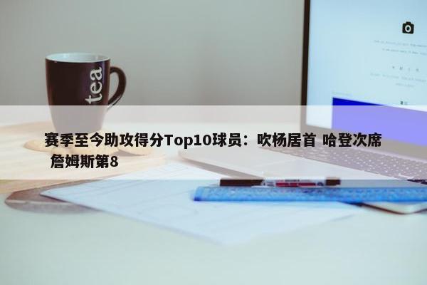 赛季至今助攻得分Top10球员：吹杨居首 哈登次席 詹姆斯第8