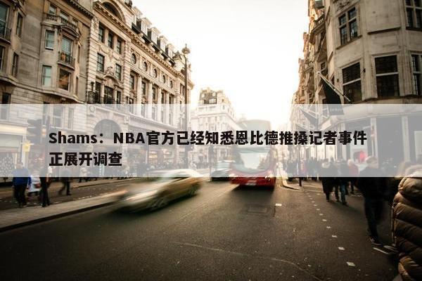 Shams：NBA官方已经知悉恩比德推搡记者事件 正展开调查