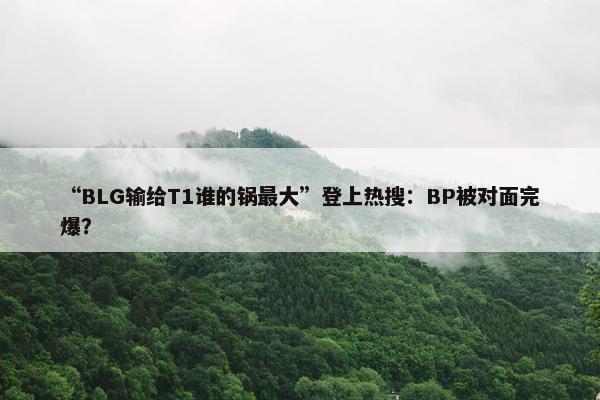 “BLG输给T1谁的锅最大”登上热搜：BP被对面完爆？