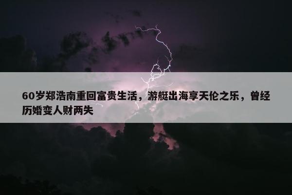 60岁郑浩南重回富贵生活，游艇出海享天伦之乐，曾经历婚变人财两失