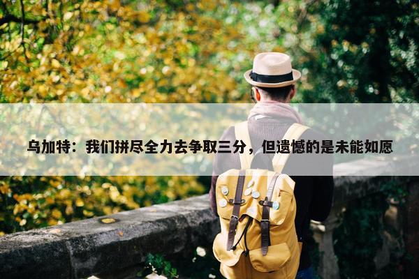 乌加特：我们拼尽全力去争取三分，但遗憾的是未能如愿