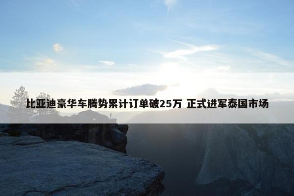 比亚迪豪华车腾势累计订单破25万 正式进军泰国市场