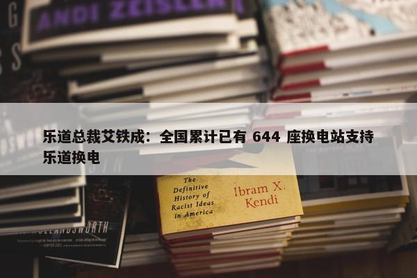 乐道总裁艾铁成：全国累计已有 644 座换电站支持乐道换电