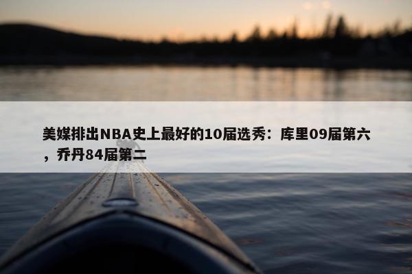 美媒排出NBA史上最好的10届选秀：库里09届第六，乔丹84届第二