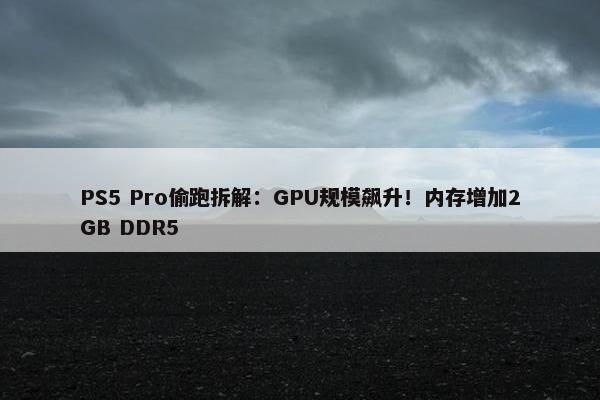 PS5 Pro偷跑拆解：GPU规模飙升！内存增加2GB DDR5