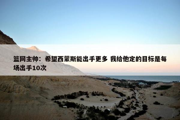 篮网主帅：希望西蒙斯能出手更多 我给他定的目标是每场出手10次