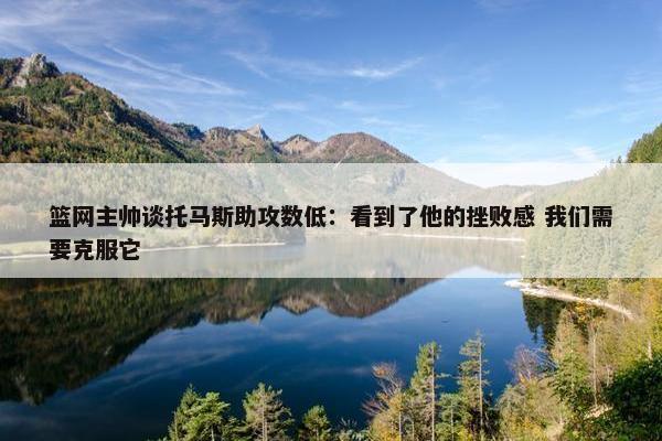 篮网主帅谈托马斯助攻数低：看到了他的挫败感 我们需要克服它