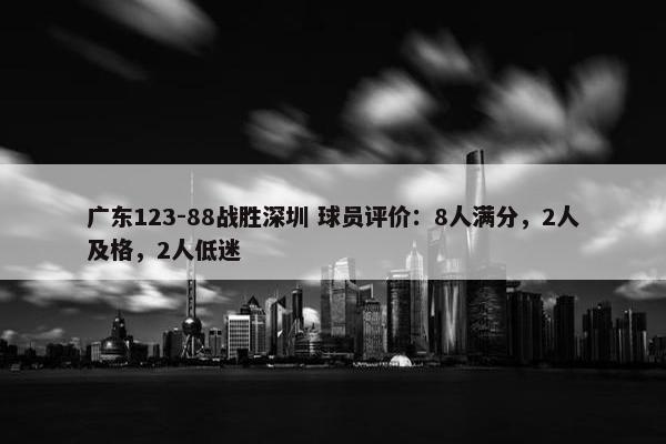 广东123-88战胜深圳 球员评价：8人满分，2人及格，2人低迷