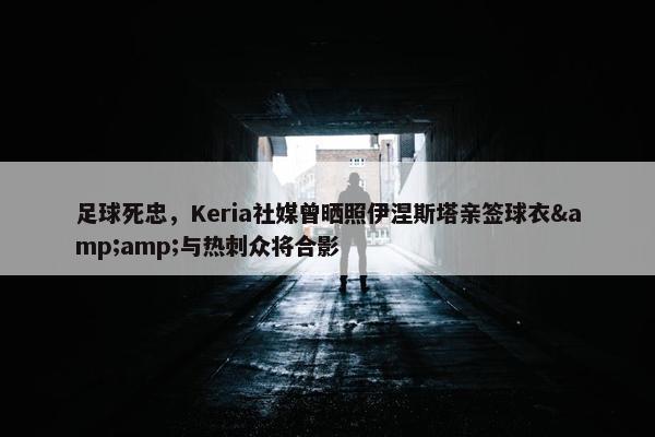 足球死忠，Keria社媒曾晒照伊涅斯塔亲签球衣&amp;与热刺众将合影