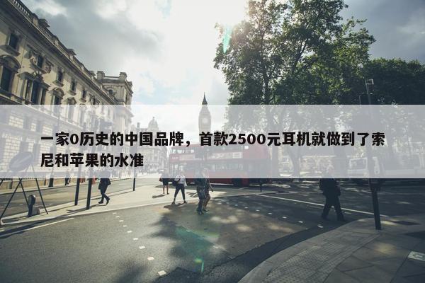 一家0历史的中国品牌，首款2500元耳机就做到了索尼和苹果的水准