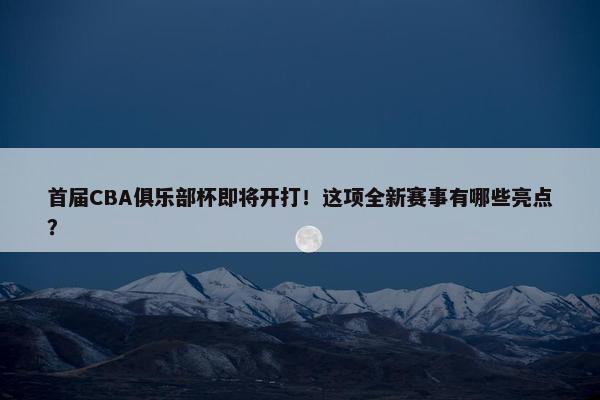 首届CBA俱乐部杯即将开打！这项全新赛事有哪些亮点？