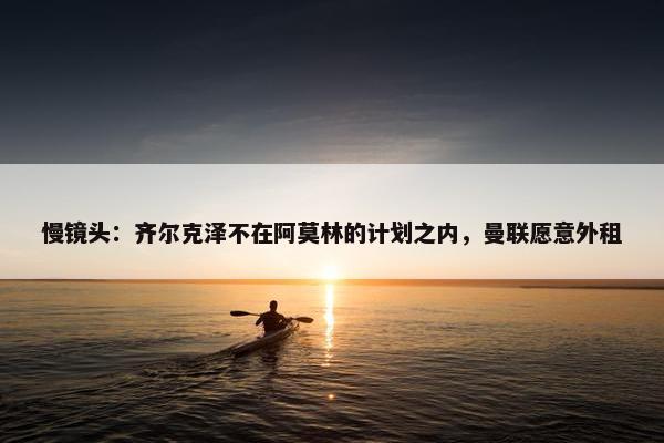 慢镜头：齐尔克泽不在阿莫林的计划之内，曼联愿意外租