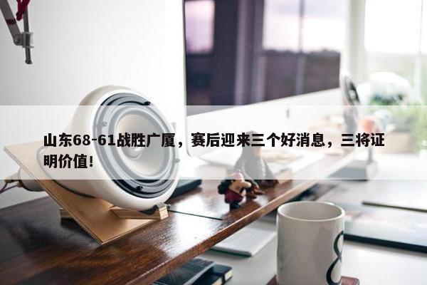 山东68-61战胜广厦，赛后迎来三个好消息，三将证明价值！