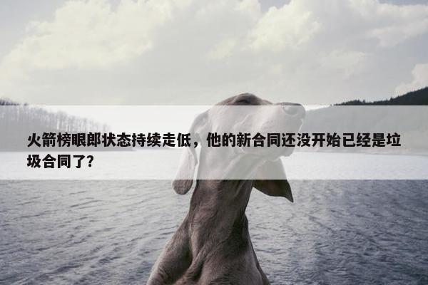 火箭榜眼郎状态持续走低，他的新合同还没开始已经是垃圾合同了？