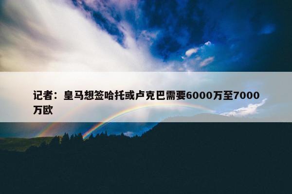 记者：皇马想签哈托或卢克巴需要6000万至7000万欧