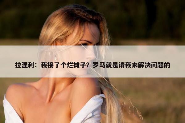 拉涅利：我接了个烂摊子？罗马就是请我来解决问题的