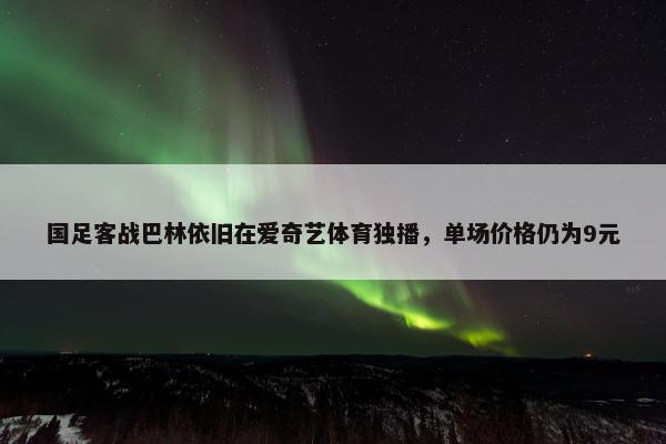 国足客战巴林依旧在爱奇艺体育独播，单场价格仍为9元