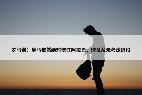 罗马诺：皇马依然绝对信任阿拉巴，球员从未考虑退役