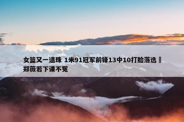 女篮又一遗珠 1米91冠军前锋13中10打脸落选 郑薇若下课不冤