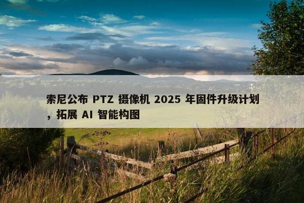 索尼公布 PTZ 摄像机 2025 年固件升级计划，拓展 AI 智能构图