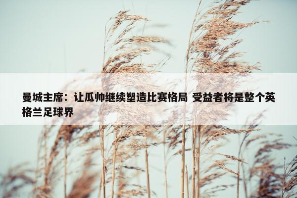 曼城主席：让瓜帅继续塑造比赛格局 受益者将是整个英格兰足球界