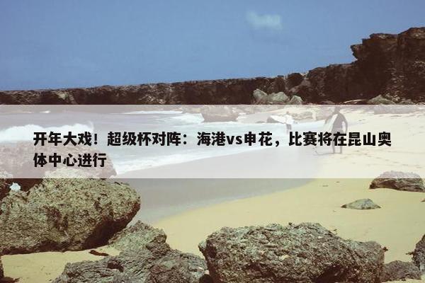 开年大戏！超级杯对阵：海港vs申花，比赛将在昆山奥体中心进行