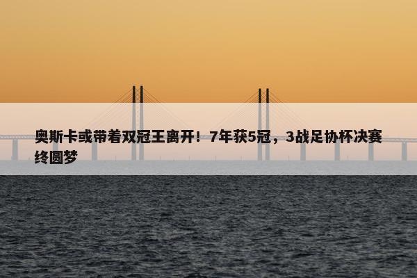 奥斯卡或带着双冠王离开！7年获5冠，3战足协杯决赛终圆梦