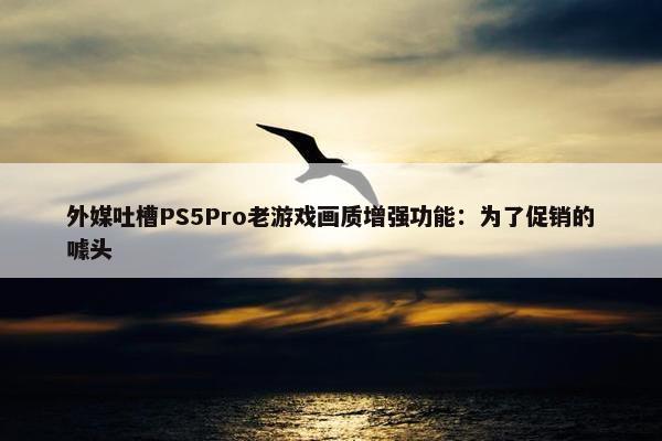 外媒吐槽PS5Pro老游戏画质增强功能：为了促销的噱头